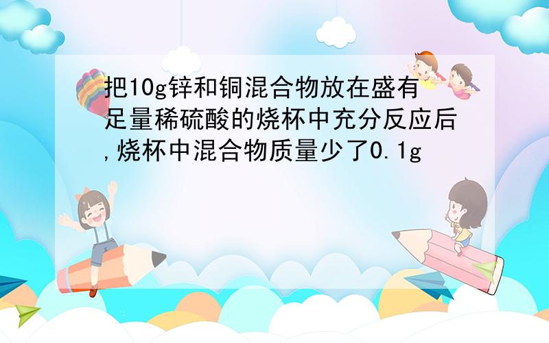 把10g锌和铜混合物放在盛有足量稀硫酸的烧杯中充分反应后,烧杯中混合物质量少了0.1g