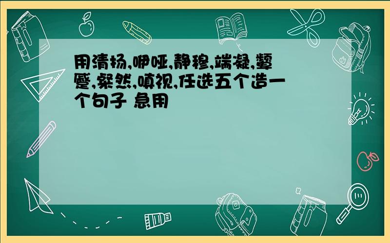 用清扬,咿哑,静穆,端凝,颦蹙,粲然,嗔视,任选五个造一个句子 急用