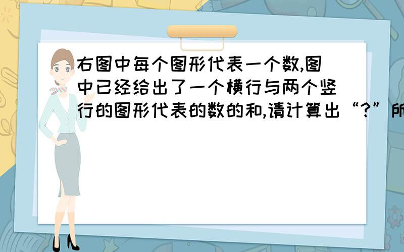 右图中每个图形代表一个数,图中已经给出了一个横行与两个竖行的图形代表的数的和,请计算出“?”所代表的数.