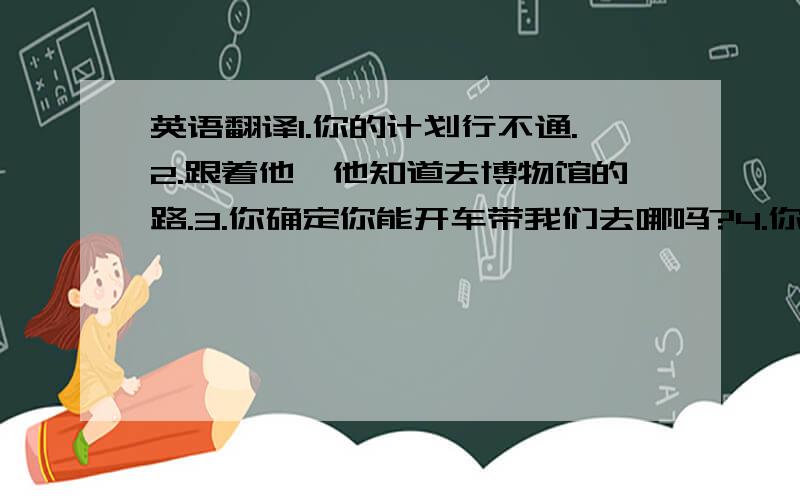 英语翻译1.你的计划行不通.2.跟着他,他知道去博物馆的路.3.你确定你能开车带我们去哪吗?4.你认识那个穿警服的人吗?