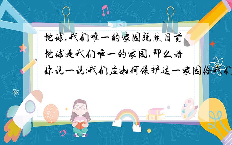 地球,我们唯一的家园既然目前地球是我们唯一的家园,那么请你说一说：我们应如何保护这一家园给我们带来舒适、健康、安全的生活