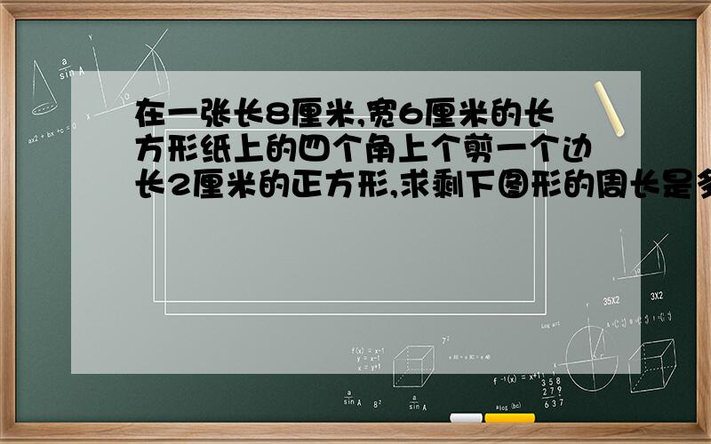 在一张长8厘米,宽6厘米的长方形纸上的四个角上个剪一个边长2厘米的正方形,求剩下图形的周长是多少