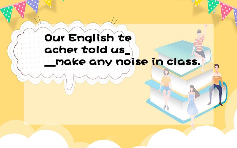 Our English teacher told us___make any noise in class.