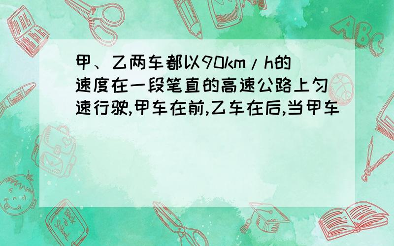 甲、乙两车都以90km/h的速度在一段笔直的高速公路上匀速行驶,甲车在前,乙车在后,当甲车