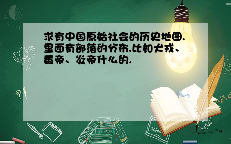 求有中国原始社会的历史地图.里面有部落的分布.比如犬戎、黄帝、炎帝什么的.