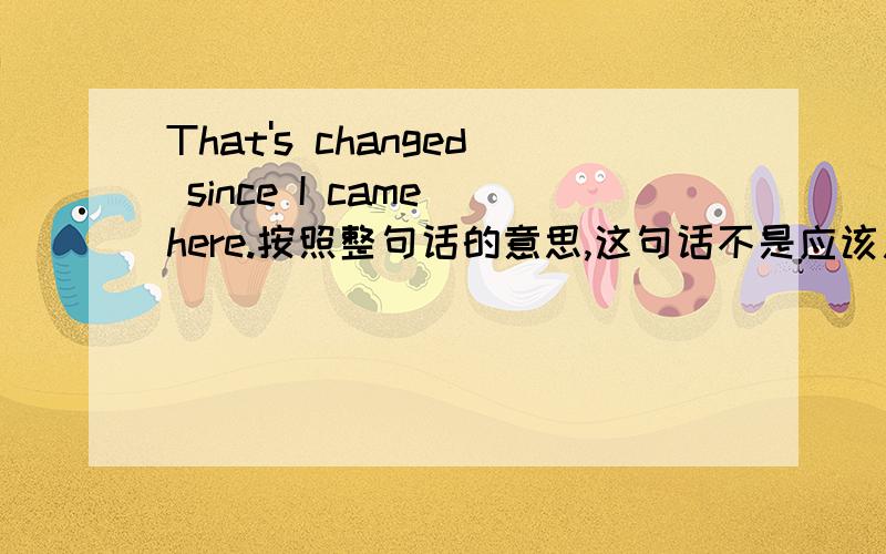 That's changed since I came here.按照整句话的意思,这句话不是应该用过去完成时吗?