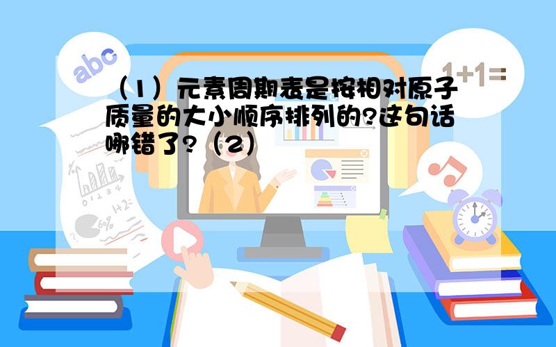 （1）元素周期表是按相对原子质量的大小顺序排列的?这句话哪错了?（2）