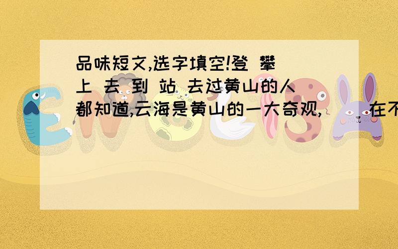 品味短文,选字填空!登 攀 上 去 到 站 去过黄山的人都知道,云海是黄山的一大奇观,（ ）在不同的地方可以欣赏到不同的