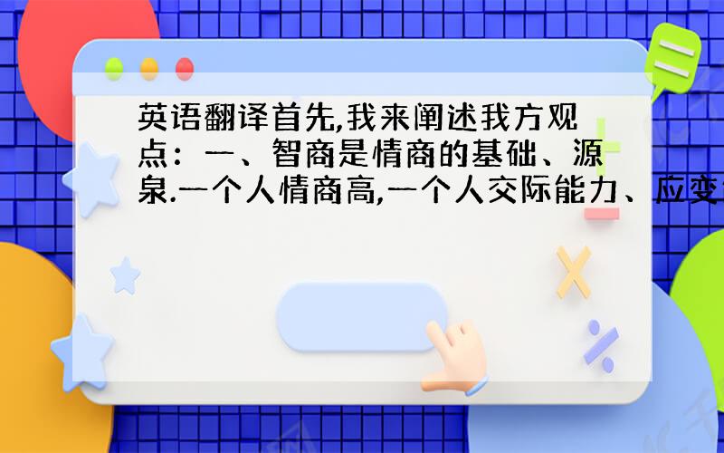 英语翻译首先,我来阐述我方观点：一、智商是情商的基础、源泉.一个人情商高,一个人交际能力、应变能力强,源于什么?源于他的