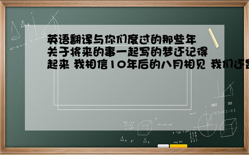 英语翻译与你们度过的那些年 关于将来的事一起写的梦还记得起来 我相信10年后的八月相见 我们还是依然犹如现在将启程的我