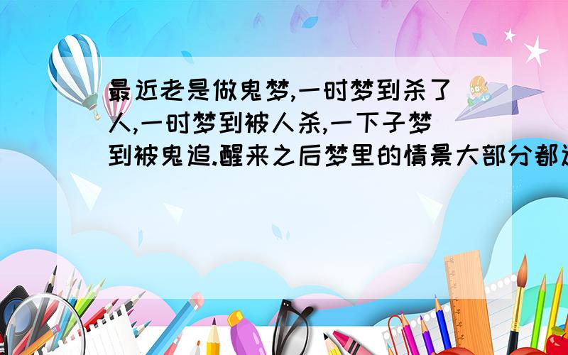 最近老是做鬼梦,一时梦到杀了人,一时梦到被人杀,一下子梦到被鬼追.醒来之后梦里的情景大部分都还记得,而且这些梦以前都好像