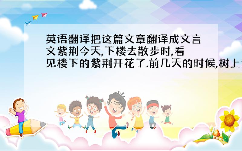 英语翻译把这篇文章翻译成文言文紫荆今天,下楼去散步时,看见楼下的紫荆开花了.前几天的时候,树上还只是零零星星的开了几小朵