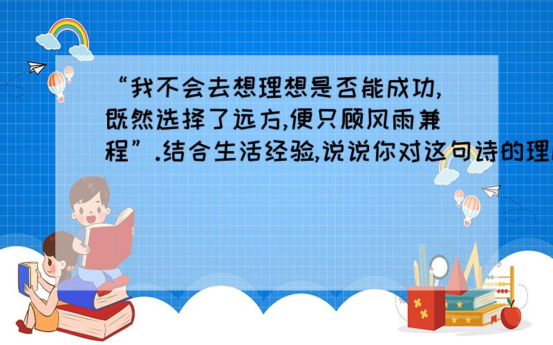 “我不会去想理想是否能成功,既然选择了远方,便只顾风雨兼程”.结合生活经验,说说你对这句诗的理解.