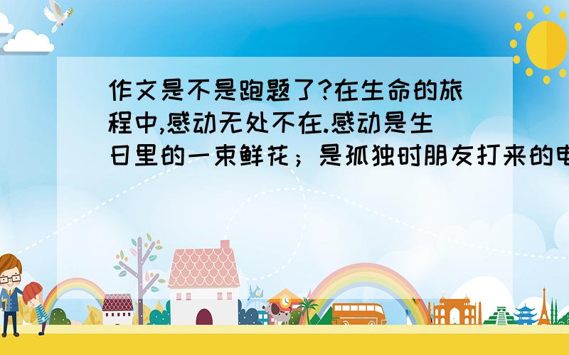 作文是不是跑题了?在生命的旅程中,感动无处不在.感动是生日里的一束鲜花；是孤独时朋友打来的电话；是生病时周遭关切的询问；