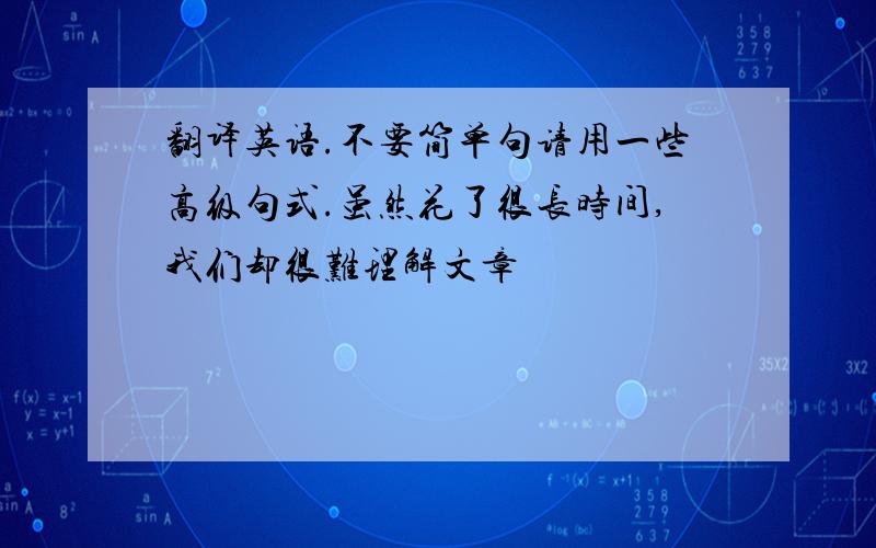 翻译英语.不要简单句请用一些高级句式.虽然花了很长时间,我们却很难理解文章