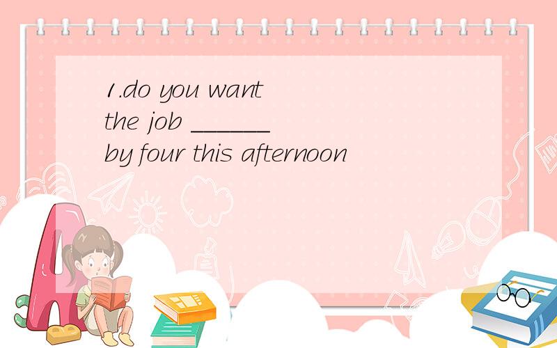 1.do you want the job ______by four this afternoon