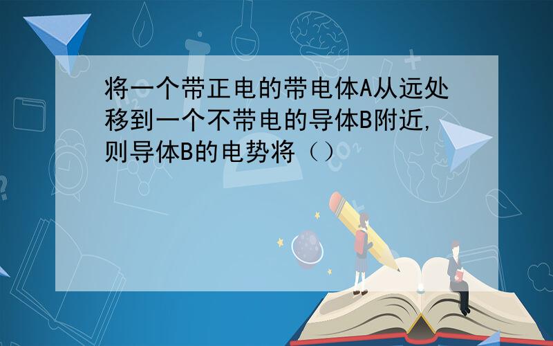 将一个带正电的带电体A从远处移到一个不带电的导体B附近,则导体B的电势将（）