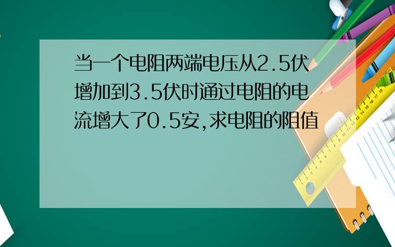 当一个电阻两端电压从2.5伏增加到3.5伏时通过电阻的电流增大了0.5安,求电阻的阻值