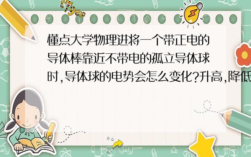 懂点大学物理进将一个带正电的导体棒靠近不带电的孤立导体球时,导体球的电势会怎么变化?升高,降低还是不变?请说明下理由哈