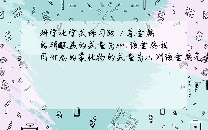 科学化学式练习题 1.某金属的硝酸盐的式量为m,该金属相同价态的氯化物的式量为n,则该金属元素的化合价数值是多少?