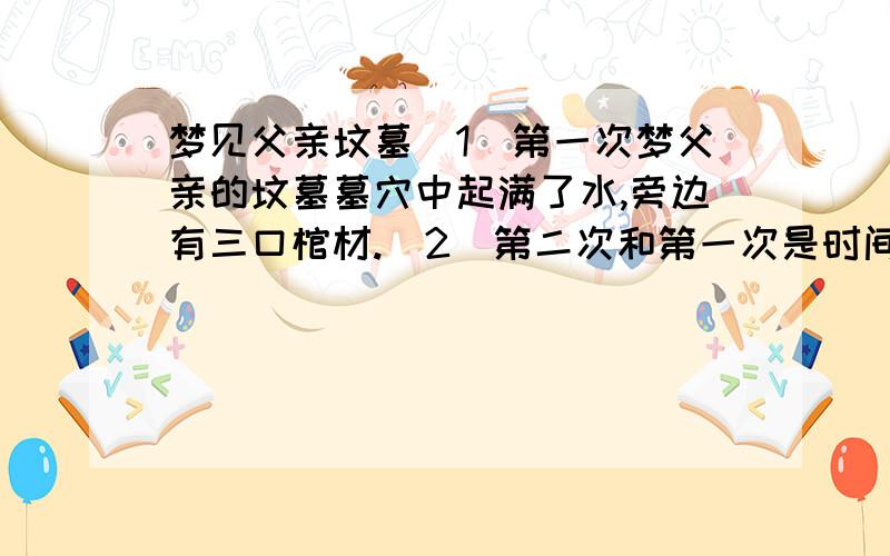 梦见父亲坟墓(1)第一次梦父亲的坟墓墓穴中起满了水,旁边有三口棺材.(2)第二次和第一次是时间相差10天左右,梦里出现是