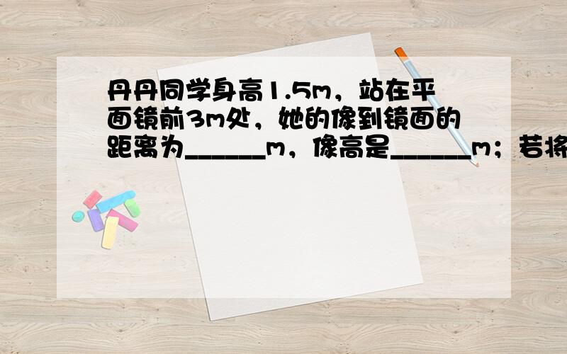 丹丹同学身高1.5m，站在平面镜前3m处，她的像到镜面的距离为______m，像高是______m；若将一块和平面镜一般