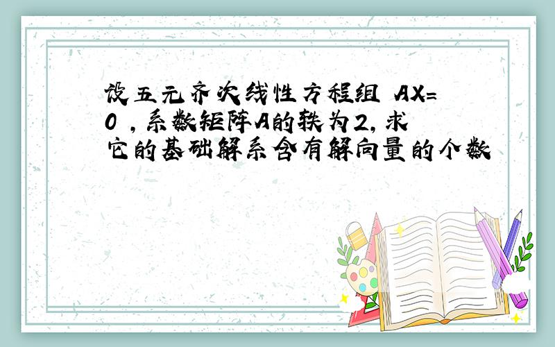 设五元齐次线性方程组 AX=0 ,系数矩阵A的轶为2,求它的基础解系含有解向量的个数