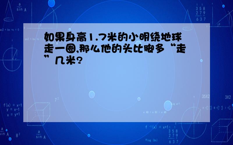 如果身高1.7米的小明绕地球走一圈,那么他的头比脚多“走”几米?