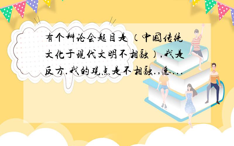 有个辩论会题目是 （中国传统文化于现代文明不相融）,我是反方.我的观点是不相融.,急...