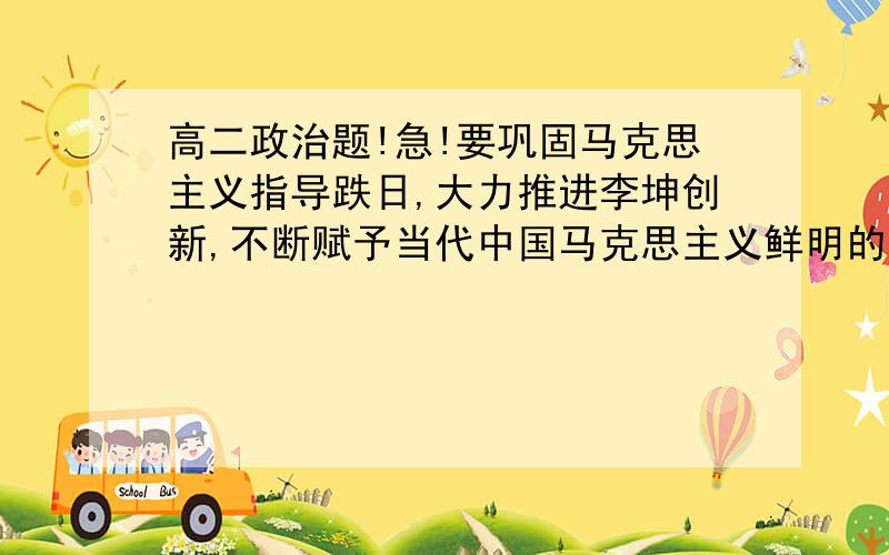 高二政治题!急!要巩固马克思主义指导跌日,大力推进李坤创新,不断赋予当代中国马克思主义鲜明的实践特色、民族特色、时代特色