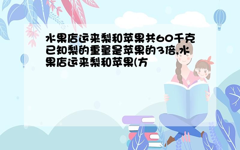 水果店运来梨和苹果共60千克已知梨的重量是苹果的3倍,水果店运来梨和苹果(方