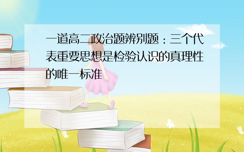 一道高二政治题辨别题：三个代表重要思想是检验认识的真理性的唯一标准