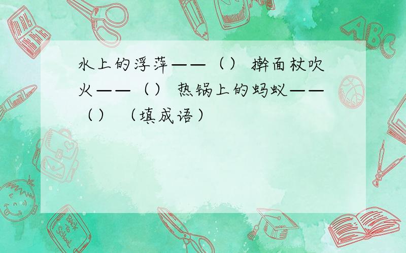 水上的浮萍——（） 擀面杖吹火——（） 热锅上的蚂蚁——（） （填成语）