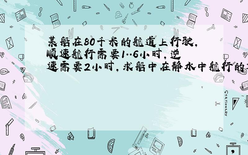 某船在80千米的航道上行驶,顺速航行需要1..6小时,逆速需要2小时,求船中在静水中航行的速度和水流的速度