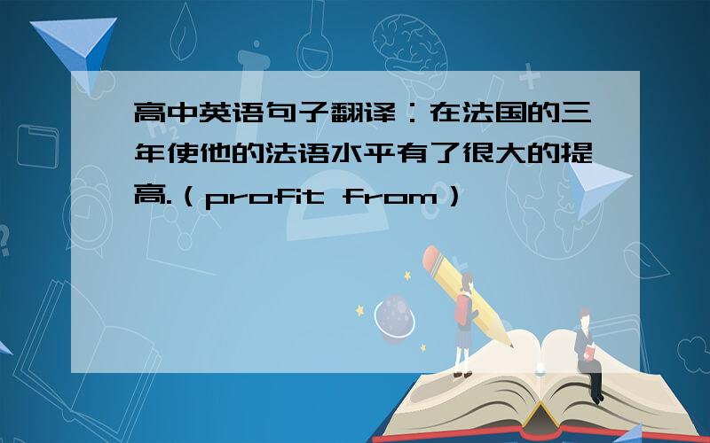 高中英语句子翻译：在法国的三年使他的法语水平有了很大的提高.（profit from）