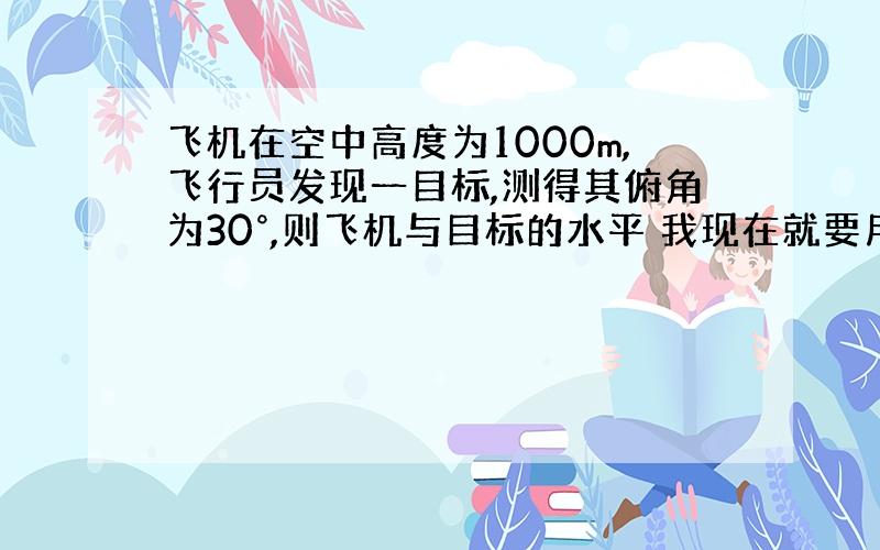 飞机在空中高度为1000m,飞行员发现一目标,测得其俯角为30°,则飞机与目标的水平 我现在就要用了