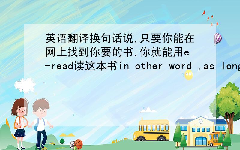 英语翻译换句话说,只要你能在网上找到你要的书,你就能用e-read读这本书in other word ,as long