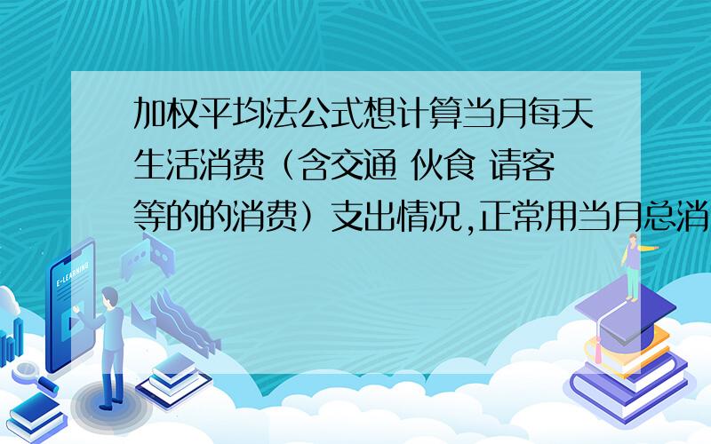 加权平均法公式想计算当月每天生活消费（含交通 伙食 请客等的的消费）支出情况,正常用当月总消费数除以30天,但用加权平均