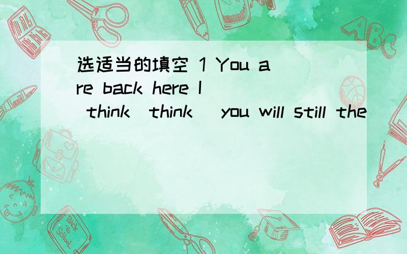 选适当的填空 1 You are back here I think(think) you will still the