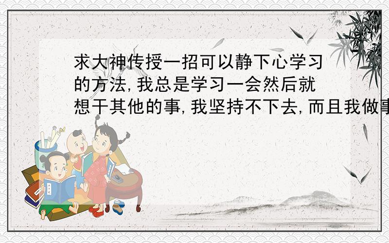 求大神传授一招可以静下心学习的方法,我总是学习一会然后就想干其他的事,我坚持不下去,而且我做事很拖,总是一天拖一天,怎么