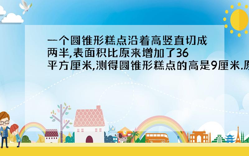 一个圆锥形糕点沿着高竖直切成两半,表面积比原来增加了36平方厘米,测得圆锥形糕点的高是9厘米.原来这块圆