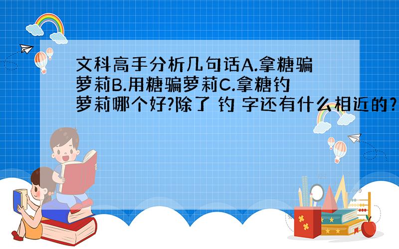 文科高手分析几句话A.拿糖骗萝莉B.用糖骗萝莉C.拿糖钓萝莉哪个好?除了 钓 字还有什么相近的？开头第一个字是选【 用