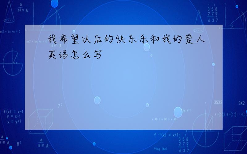 我希望以后的快乐乐和我的爱人英语怎么写