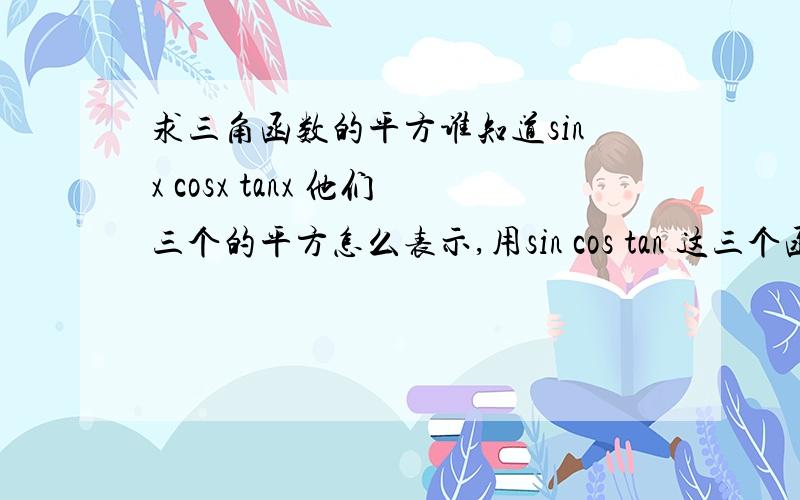 求三角函数的平方谁知道sinx cosx tanx 他们三个的平方怎么表示,用sin cos tan 这三个函数表示,余