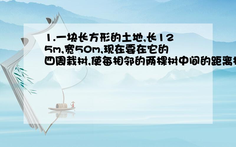 1.一块长方形的土地,长125m,宽50m,现在要在它的四周栽树,使每相邻的两棵树中间的距离相等,至少要栽多少棵树?