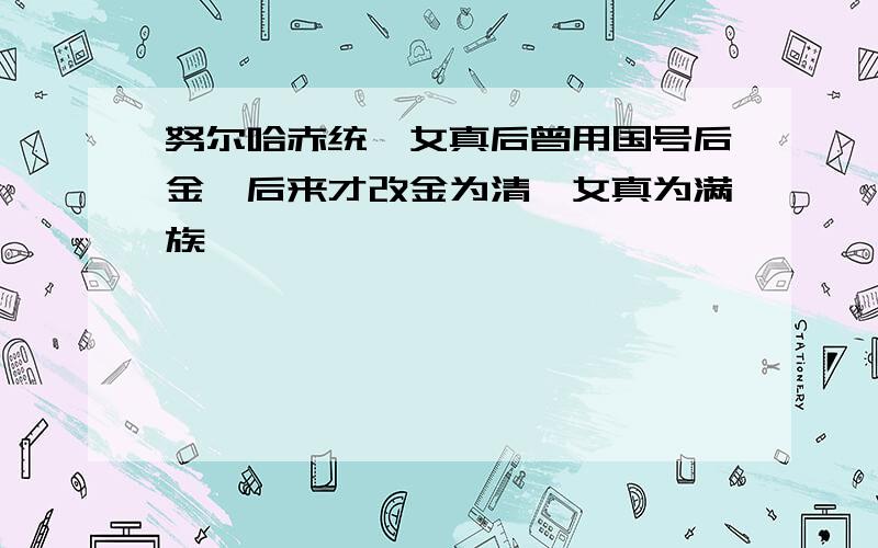 努尔哈赤统一女真后曾用国号后金,后来才改金为清,女真为满族