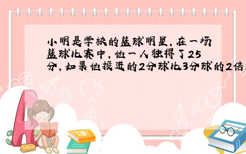 小明是学校的篮球明星,在一场篮球比赛中,他一人独得了25分,如果他投进的2分球比3分球的2倍还多2个,