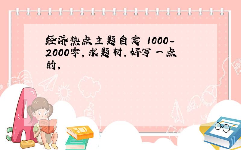 经济热点主题自定 1000-2000字,求题材,好写一点的,