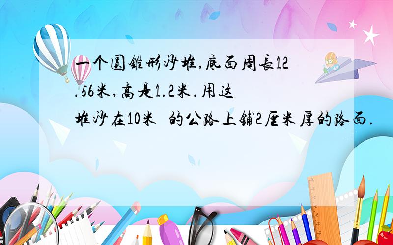 一个圆锥形沙堆,底面周长12.56米,高是1.2米.用这堆沙在10米寛的公路上铺2厘米厚的路面.