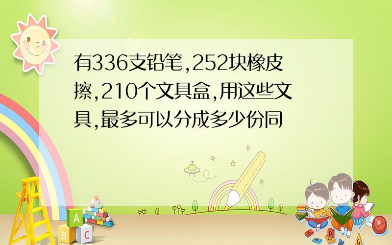 有336支铅笔,252块橡皮擦,210个文具盒,用这些文具,最多可以分成多少份同